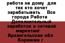 работа на дому  для тех кто хочет зарабатывать. - Все города Работа » Дополнительный заработок и сетевой маркетинг   . Архангельская обл.,Коряжма г.